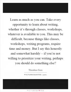 Learn as much as you can. Take every opportunity to learn about writing, whether it’s through classes, workshops, whatever is available to you. This may be difficult, because things like classes, workshops, writing programs, require time and money. But I say this honestly and somewhat harshly – if you’re not willing to prioritize your writing, perhaps you should do something else? Picture Quote #1