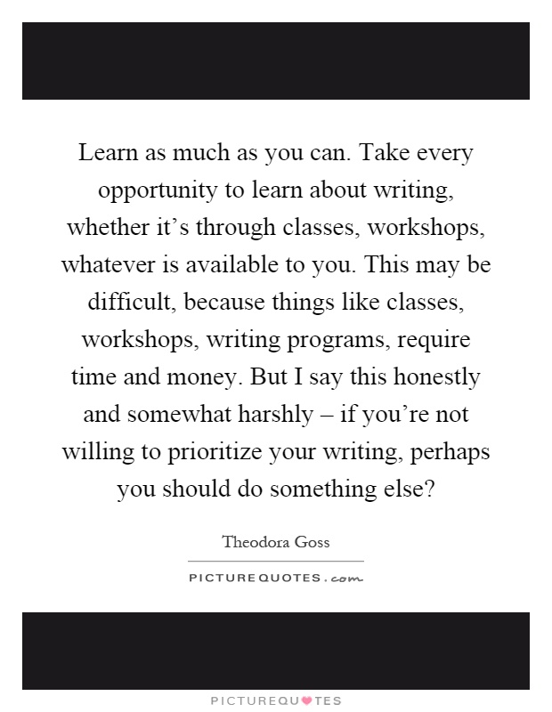 Learn as much as you can. Take every opportunity to learn about writing, whether it's through classes, workshops, whatever is available to you. This may be difficult, because things like classes, workshops, writing programs, require time and money. But I say this honestly and somewhat harshly – if you're not willing to prioritize your writing, perhaps you should do something else? Picture Quote #1