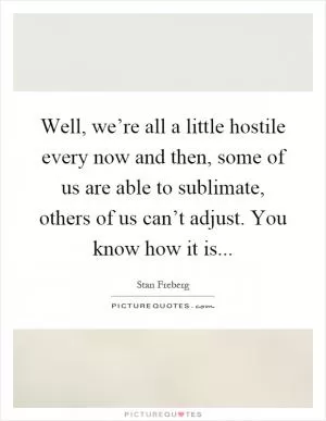 Well, we’re all a little hostile every now and then, some of us are able to sublimate, others of us can’t adjust. You know how it is Picture Quote #1