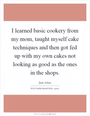 I learned basic cookery from my mom, taught myself cake techniques and then got fed up with my own cakes not looking as good as the ones in the shops Picture Quote #1