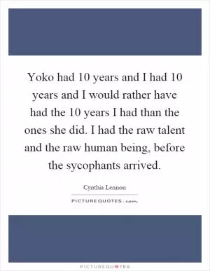 Yoko had 10 years and I had 10 years and I would rather have had the 10 years I had than the ones she did. I had the raw talent and the raw human being, before the sycophants arrived Picture Quote #1