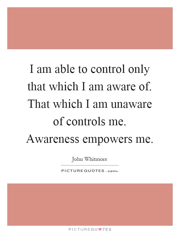 I am able to control only that which I am aware of. That which I am unaware of controls me. Awareness empowers me Picture Quote #1