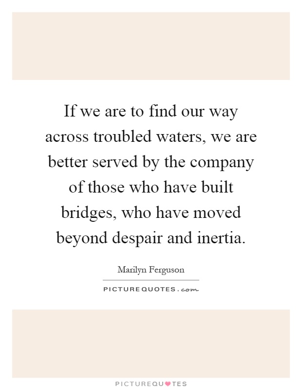 If we are to find our way across troubled waters, we are better served by the company of those who have built bridges, who have moved beyond despair and inertia Picture Quote #1