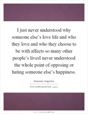 I just never understood why someone else’s love life and who they love and who they choose to be with affects so many other people’s livesI never understood the whole point of opposing or hating someone else’s happiness Picture Quote #1