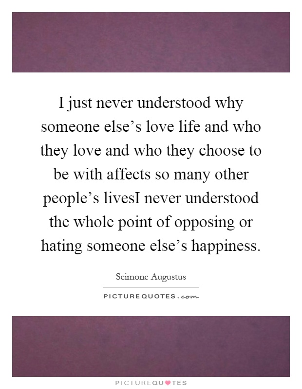 I just never understood why someone else's love life and who they love and who they choose to be with affects so many other people's livesI never understood the whole point of opposing or hating someone else's happiness Picture Quote #1