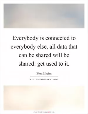 Everybody is connected to everybody else, all data that can be shared will be shared: get used to it Picture Quote #1