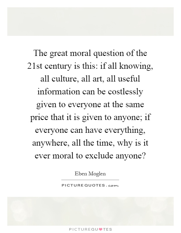 The great moral question of the 21st century is this: if all knowing, all culture, all art, all useful information can be costlessly given to everyone at the same price that it is given to anyone; if everyone can have everything, anywhere, all the time, why is it ever moral to exclude anyone? Picture Quote #1