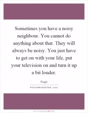 Sometimes you have a noisy neighbour. You cannot do anything about that. They will always be noisy. You just have to get on with your life, put your television on and turn it up a bit louder Picture Quote #1