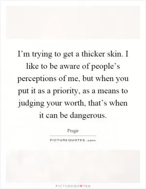 I’m trying to get a thicker skin. I like to be aware of people’s perceptions of me, but when you put it as a priority, as a means to judging your worth, that’s when it can be dangerous Picture Quote #1