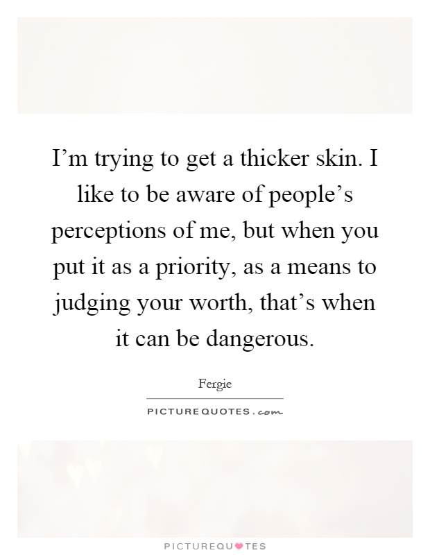 I'm trying to get a thicker skin. I like to be aware of people's perceptions of me, but when you put it as a priority, as a means to judging your worth, that's when it can be dangerous Picture Quote #1