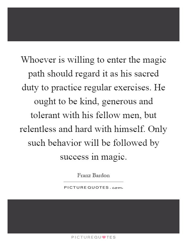 Whoever is willing to enter the magic path should regard it as his sacred duty to practice regular exercises. He ought to be kind, generous and tolerant with his fellow men, but relentless and hard with himself. Only such behavior will be followed by success in magic Picture Quote #1