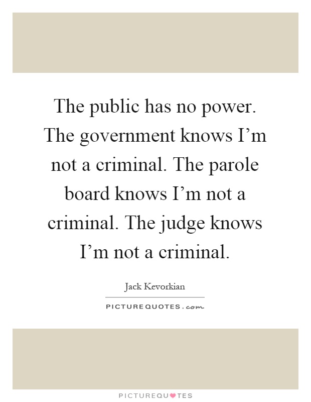 The public has no power. The government knows I'm not a criminal. The parole board knows I'm not a criminal. The judge knows I'm not a criminal Picture Quote #1