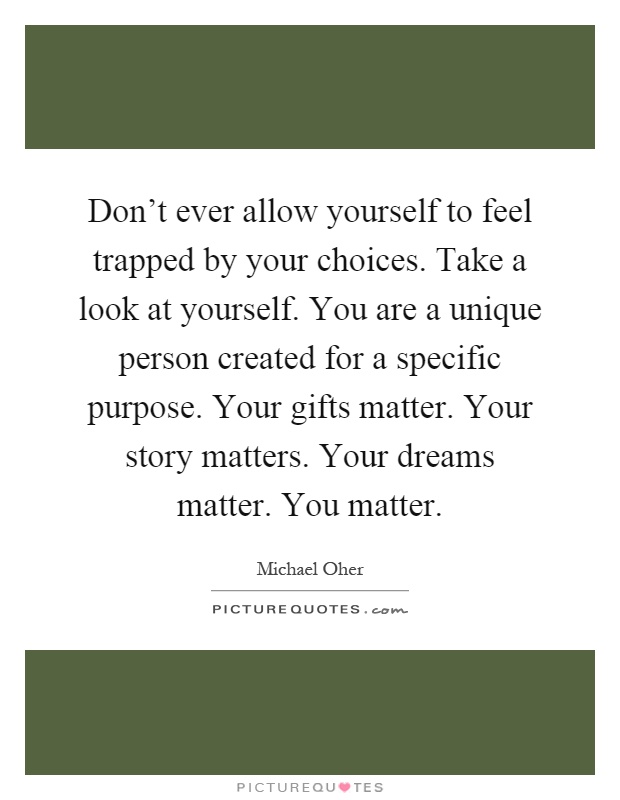 Don't ever allow yourself to feel trapped by your choices. Take a look at yourself. You are a unique person created for a specific purpose. Your gifts matter. Your story matters. Your dreams matter. You matter Picture Quote #1