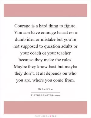 Courage is a hard thing to figure. You can have courage based on a dumb idea or mistake but you’re not supposed to question adults or your coach or your teacher because they make the rules. Maybe they know best but maybe they don’t. It all depends on who you are, where you come from Picture Quote #1