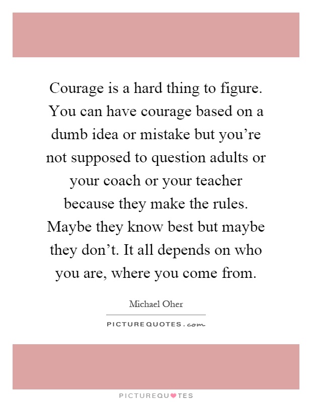 Courage is a hard thing to figure. You can have courage based on a dumb idea or mistake but you're not supposed to question adults or your coach or your teacher because they make the rules. Maybe they know best but maybe they don't. It all depends on who you are, where you come from Picture Quote #1
