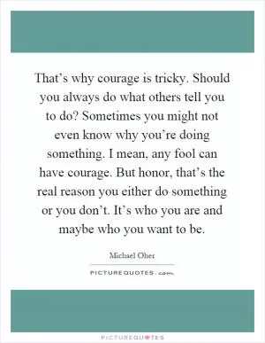 That’s why courage is tricky. Should you always do what others tell you to do? Sometimes you might not even know why you’re doing something. I mean, any fool can have courage. But honor, that’s the real reason you either do something or you don’t. It’s who you are and maybe who you want to be Picture Quote #1