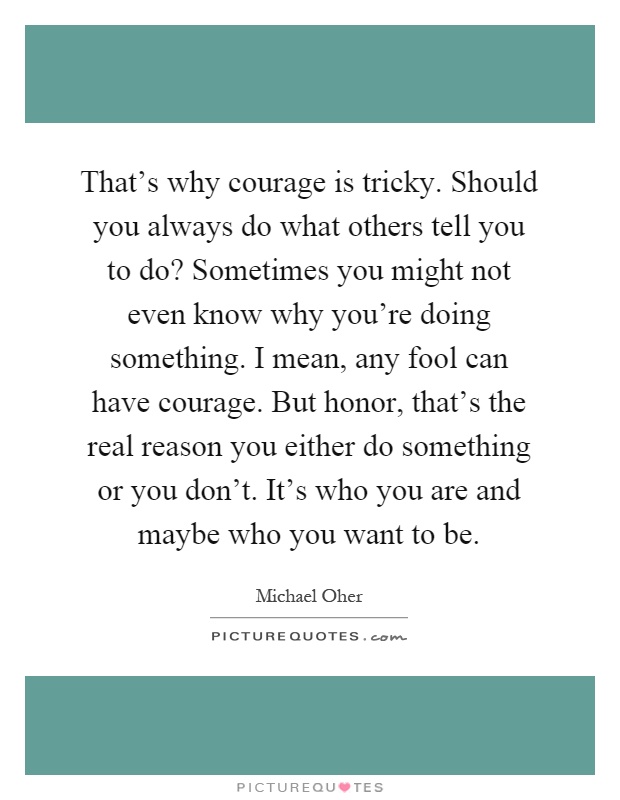 That's why courage is tricky. Should you always do what others tell you to do? Sometimes you might not even know why you're doing something. I mean, any fool can have courage. But honor, that's the real reason you either do something or you don't. It's who you are and maybe who you want to be Picture Quote #1