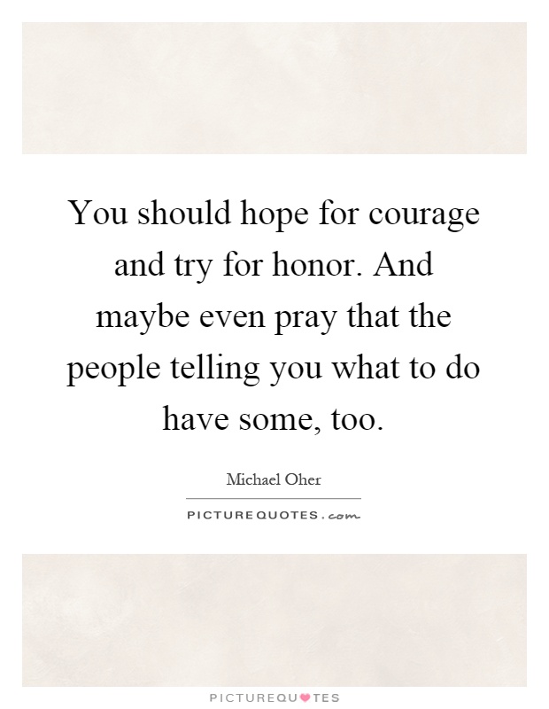 You should hope for courage and try for honor. And maybe even pray that the people telling you what to do have some, too Picture Quote #1
