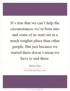 It’s true that we can’t help the circumstances we’re born into and some of us start out in a much tougher place than other people. But just because we started there doesn’t mean we have to end there Picture Quote #1