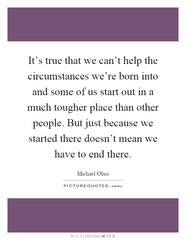 It's true that we can't help the circumstances we're born into and some of us start out in a much tougher place than other people. But just because we started there doesn't mean we have to end there Picture Quote #1