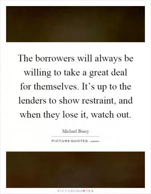 The borrowers will always be willing to take a great deal for themselves. It’s up to the lenders to show restraint, and when they lose it, watch out Picture Quote #1