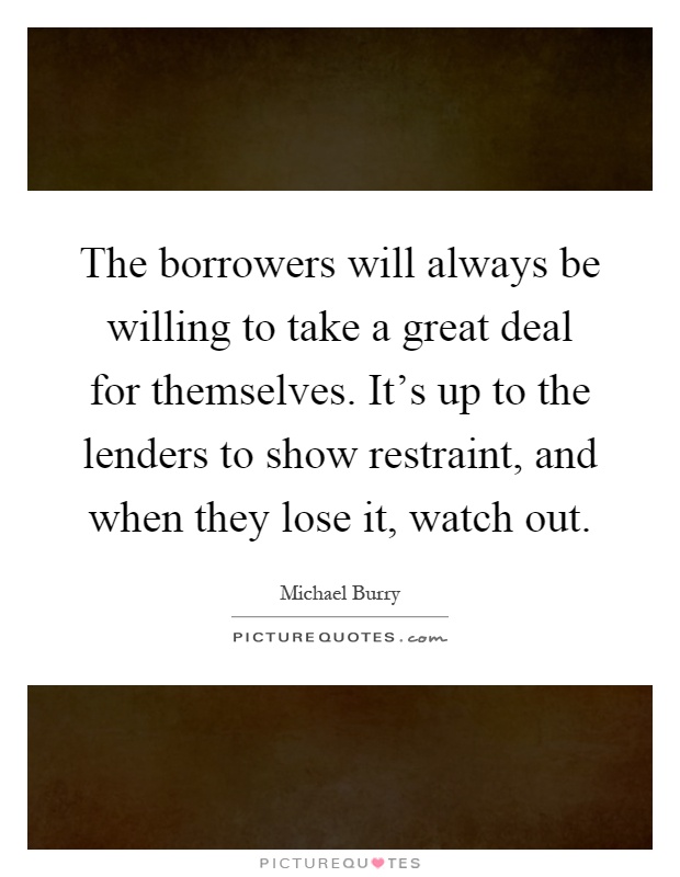 The borrowers will always be willing to take a great deal for themselves. It's up to the lenders to show restraint, and when they lose it, watch out Picture Quote #1