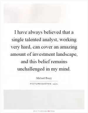 I have always believed that a single talented analyst, working very hard, can cover an amazing amount of investment landscape, and this belief remains unchallenged in my mind Picture Quote #1