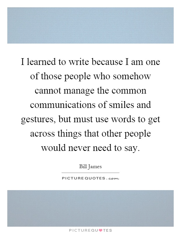 I learned to write because I am one of those people who somehow cannot manage the common communications of smiles and gestures, but must use words to get across things that other people would never need to say Picture Quote #1