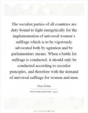 The socialist parties of all countries are duty bound to fight energetically for the implementation of universal women’s suffrage which is to be vigorously advocated both by agitation and by parliamentary means. When a battle for suffrage is conducted, it should only be conducted according to socialist principles, and therefore with the demand of universal suffrage for women and men Picture Quote #1