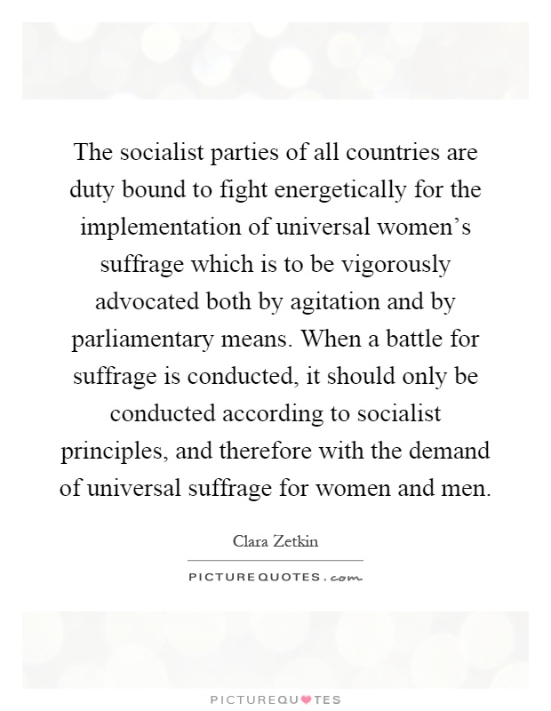 The socialist parties of all countries are duty bound to fight energetically for the implementation of universal women's suffrage which is to be vigorously advocated both by agitation and by parliamentary means. When a battle for suffrage is conducted, it should only be conducted according to socialist principles, and therefore with the demand of universal suffrage for women and men Picture Quote #1