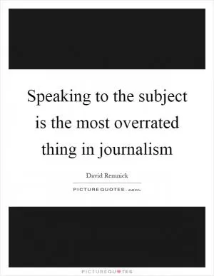 Speaking to the subject is the most overrated thing in journalism Picture Quote #1