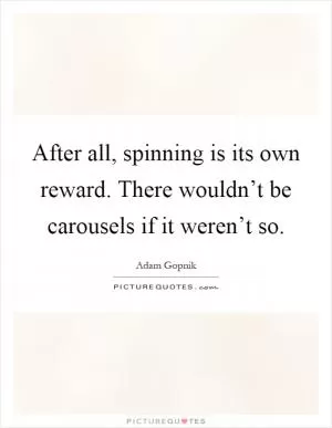 After all, spinning is its own reward. There wouldn’t be carousels if it weren’t so Picture Quote #1