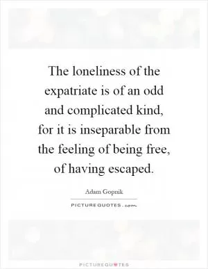 The loneliness of the expatriate is of an odd and complicated kind, for it is inseparable from the feeling of being free, of having escaped Picture Quote #1