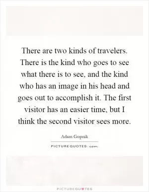 There are two kinds of travelers. There is the kind who goes to see what there is to see, and the kind who has an image in his head and goes out to accomplish it. The first visitor has an easier time, but I think the second visitor sees more Picture Quote #1