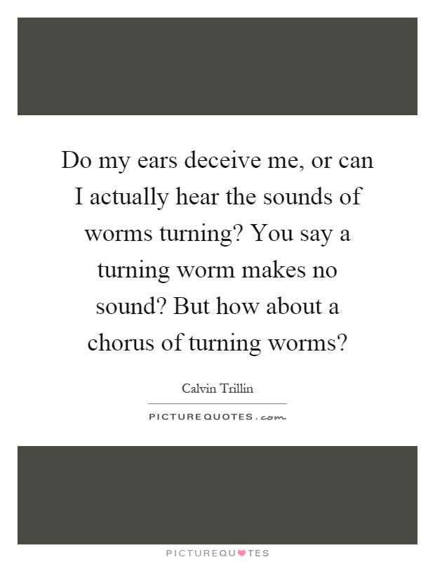 Do my ears deceive me, or can I actually hear the sounds of worms turning? You say a turning worm makes no sound? But how about a chorus of turning worms? Picture Quote #1