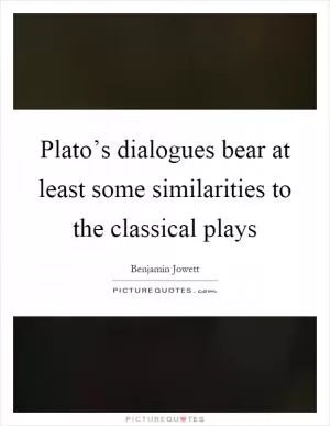 Plato’s dialogues bear at least some similarities to the classical plays Picture Quote #1