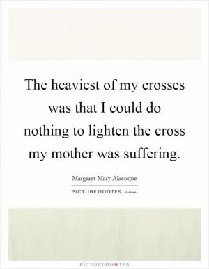 The heaviest of my crosses was that I could do nothing to lighten the cross my mother was suffering Picture Quote #1