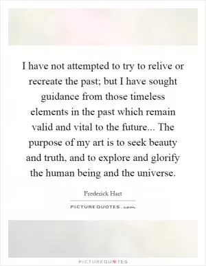 I have not attempted to try to relive or recreate the past; but I have sought guidance from those timeless elements in the past which remain valid and vital to the future... The purpose of my art is to seek beauty and truth, and to explore and glorify the human being and the universe Picture Quote #1