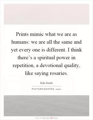 Prints mimic what we are as humans: we are all the same and yet every one is different. I think there’s a spiritual power in repetition, a devotional quality, like saying rosaries Picture Quote #1