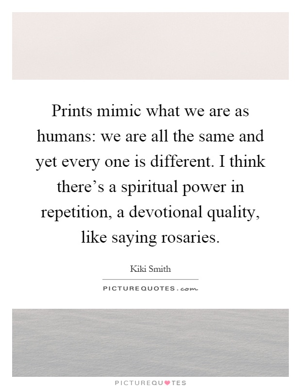 Prints mimic what we are as humans: we are all the same and yet every one is different. I think there's a spiritual power in repetition, a devotional quality, like saying rosaries Picture Quote #1