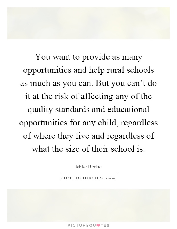 You want to provide as many opportunities and help rural schools as much as you can. But you can't do it at the risk of affecting any of the quality standards and educational opportunities for any child, regardless of where they live and regardless of what the size of their school is Picture Quote #1
