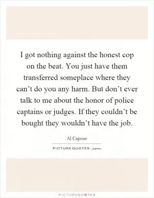 I got nothing against the honest cop on the beat. You just have them transferred someplace where they can’t do you any harm. But don’t ever talk to me about the honor of police captains or judges. If they couldn’t be bought they wouldn’t have the job Picture Quote #1