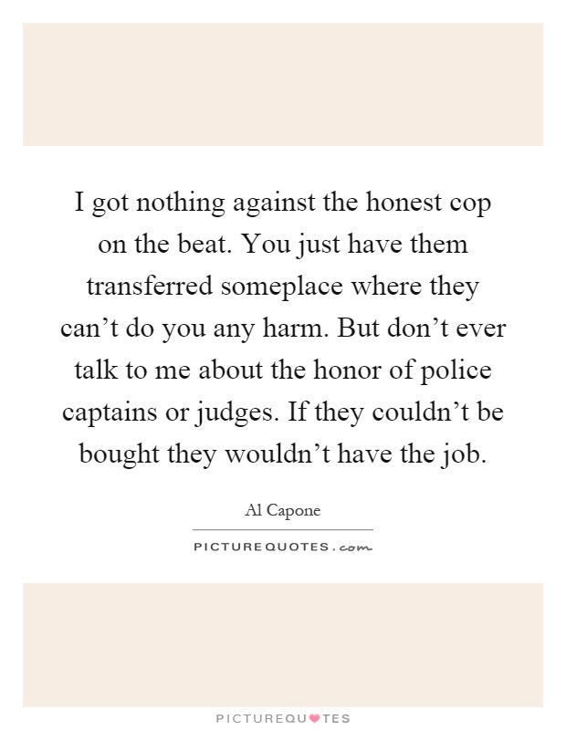 I got nothing against the honest cop on the beat. You just have them transferred someplace where they can't do you any harm. But don't ever talk to me about the honor of police captains or judges. If they couldn't be bought they wouldn't have the job Picture Quote #1