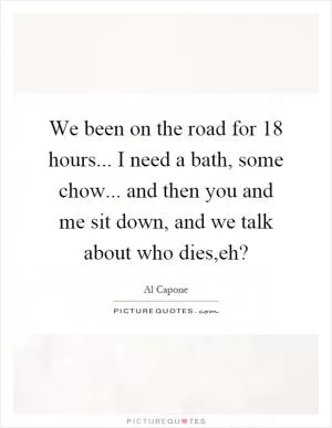 We been on the road for 18 hours... I need a bath, some chow... and then you and me sit down, and we talk about who dies,eh? Picture Quote #1