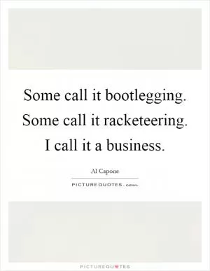 Some call it bootlegging. Some call it racketeering. I call it a business Picture Quote #1