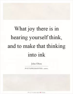 What joy there is in hearing yourself think, and to make that thinking into ink Picture Quote #1