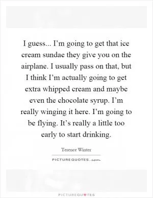 I guess... I’m going to get that ice cream sundae they give you on the airplane. I usually pass on that, but I think I’m actually going to get extra whipped cream and maybe even the chocolate syrup. I’m really winging it here. I’m going to be flying. It’s really a little too early to start drinking Picture Quote #1