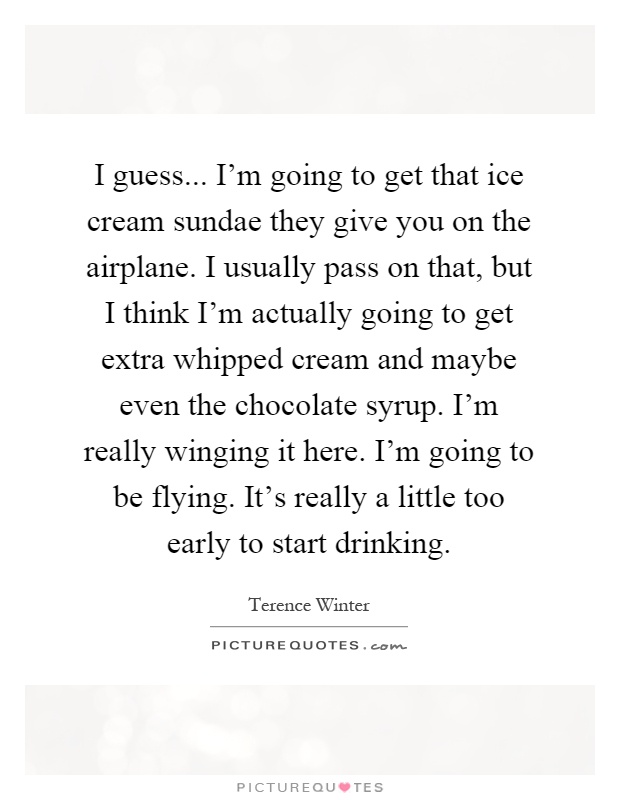 I guess... I'm going to get that ice cream sundae they give you on the airplane. I usually pass on that, but I think I'm actually going to get extra whipped cream and maybe even the chocolate syrup. I'm really winging it here. I'm going to be flying. It's really a little too early to start drinking Picture Quote #1