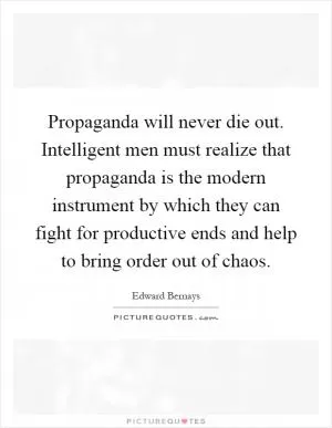 Propaganda will never die out. Intelligent men must realize that propaganda is the modern instrument by which they can fight for productive ends and help to bring order out of chaos Picture Quote #1