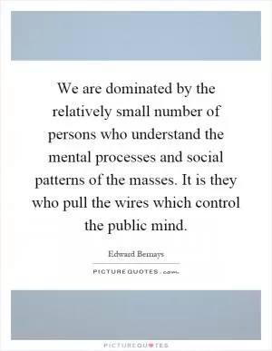 We are dominated by the relatively small number of persons who understand the mental processes and social patterns of the masses. It is they who pull the wires which control the public mind Picture Quote #1